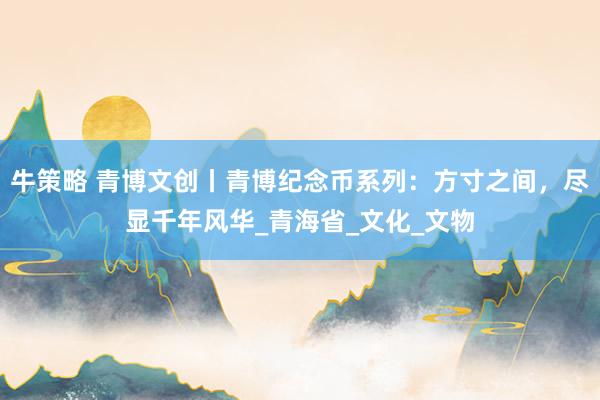 牛策略 青博文创丨青博纪念币系列：方寸之间，尽显千年风华_青海省_文化_文物