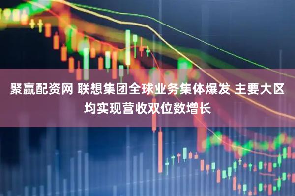 聚赢配资网 联想集团全球业务集体爆发 主要大区均实现营收双位数增长
