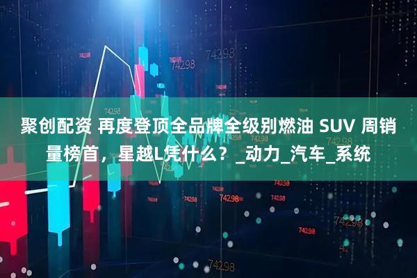 聚创配资 再度登顶全品牌全级别燃油 SUV 周销量榜首，星越L凭什么？_动力_汽车_系统
