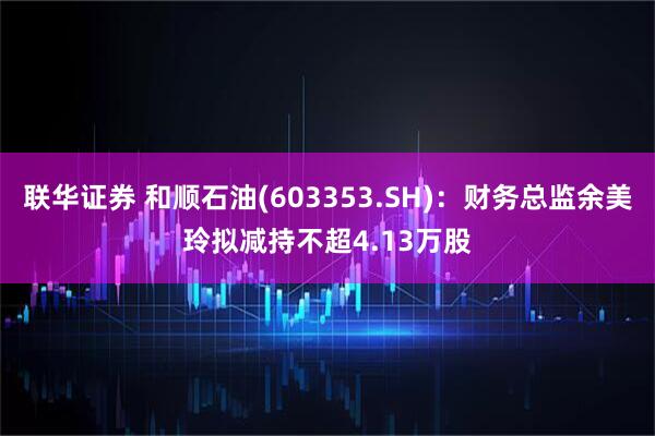 联华证券 和顺石油(603353.SH)：财务总监余美玲拟减持不超4.13万股