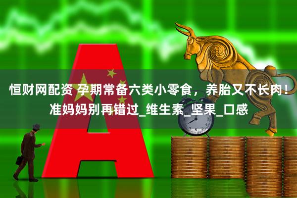 恒财网配资 孕期常备六类小零食，养胎又不长肉！准妈妈别再错过_维生素_坚果_口感