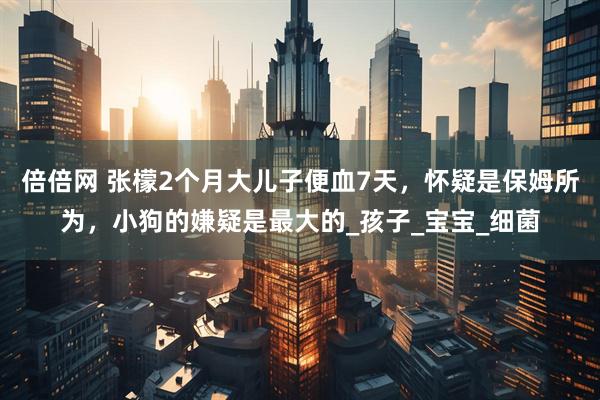 倍倍网 张檬2个月大儿子便血7天，怀疑是保姆所为，小狗的嫌疑是最大的_孩子_宝宝_细菌