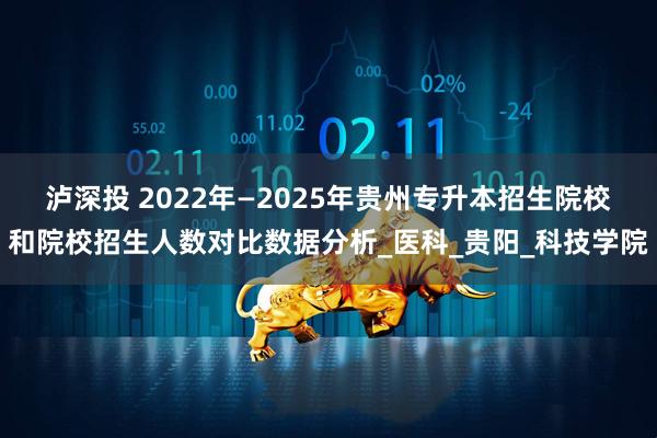 泸深投 2022年—2025年贵州专升本招生院校和院校招生人数对比数据分析_医科_贵阳_科技学院