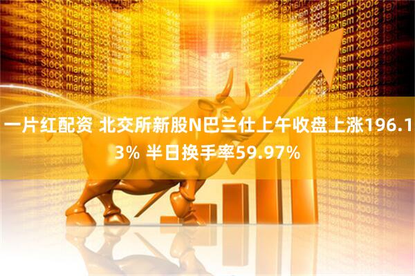 一片红配资 北交所新股N巴兰仕上午收盘上涨196.13% 半日换手率59.97%