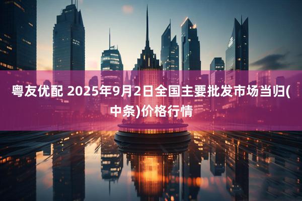 粤友优配 2025年9月2日全国主要批发市场当归(中条)价格行情