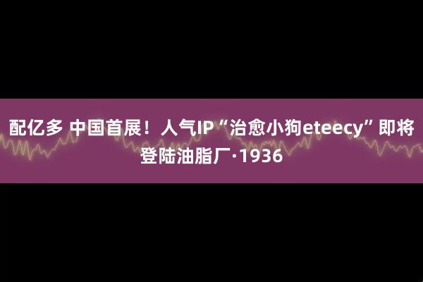 配亿多 中国首展！人气IP“治愈小狗eteecy”即将登陆油脂厂·1936