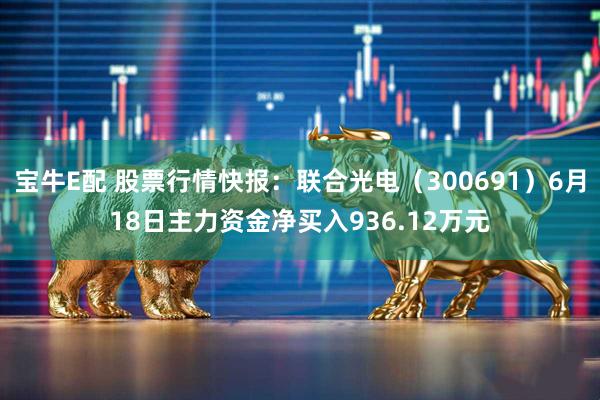 宝牛E配 股票行情快报：联合光电（300691）6月18日主力资金净买入936.12万元