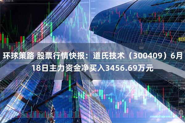环球策路 股票行情快报：道氏技术（300409）6月18日主力资金净买入3456.69万元