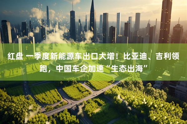 红盘 一季度新能源车出口大增！比亚迪、吉利领跑，中国车企加速“生态出海”